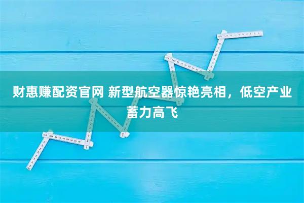 财惠赚配资官网 新型航空器惊艳亮相，低空产业蓄力高飞