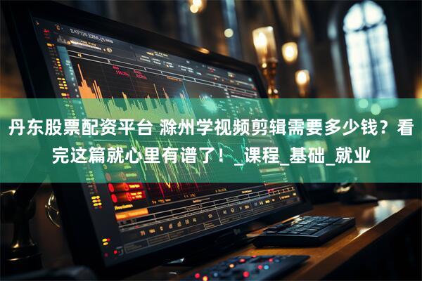 丹东股票配资平台 滁州学视频剪辑需要多少钱？看完这篇就心里有谱了！_课程_基础_就业