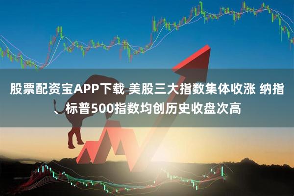 股票配资宝APP下载 美股三大指数集体收涨 纳指、标普500指数均创历史收盘次高