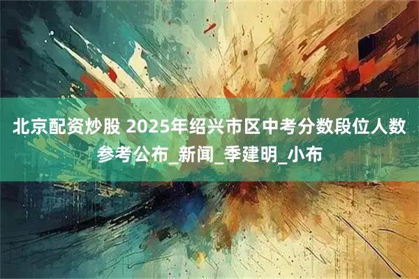 北京配资炒股 2025年绍兴市区中考分数段位人数参考公布_新闻_季建明_小布