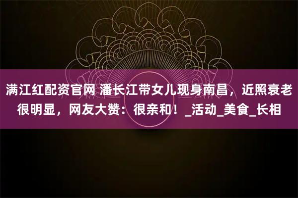 满江红配资官网 潘长江带女儿现身南昌，近照衰老很明显，网友大赞：很亲和！_活动_美食_长相