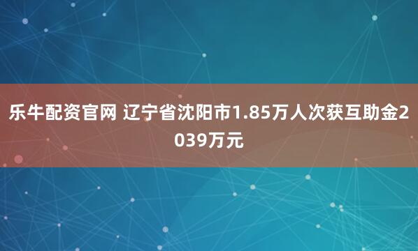 乐牛配资官网 辽宁省沈阳市1.85万人次获互助金2039万元