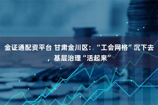 金证通配资平台 甘肃金川区：“工会网格”沉下去，基层治理“活起来”