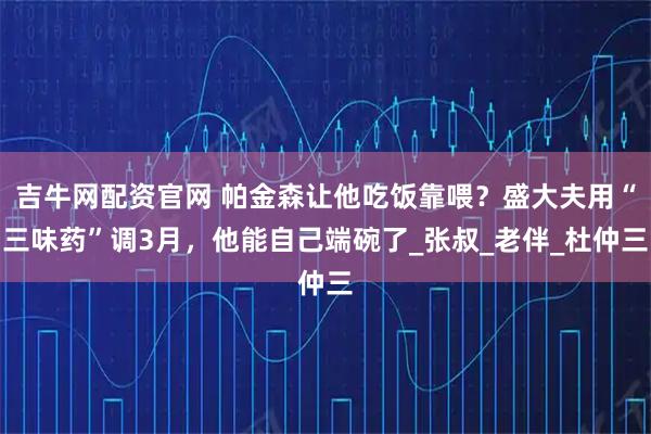 吉牛网配资官网 帕金森让他吃饭靠喂?盛大夫用“三味药”调3月,他能自己端碗了_张叔_老伴_杜仲三