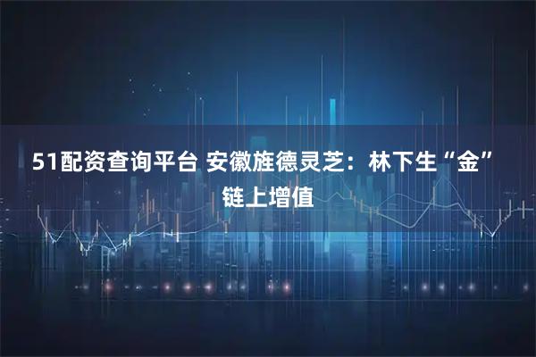 51配资查询平台 安徽旌德灵芝：林下生“金” 链上增值