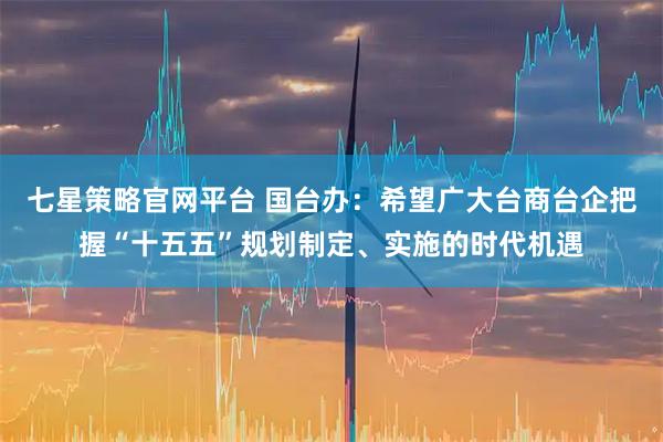 七星策略官网平台 国台办：希望广大台商台企把握“十五五”规划制定、实施的时代机遇