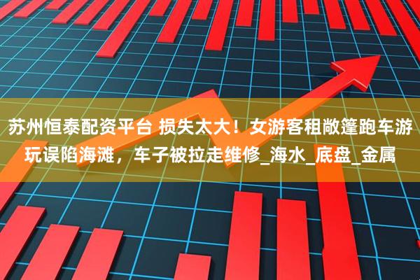 苏州恒泰配资平台 损失太大！女游客租敞篷跑车游玩误陷海滩，车子被拉走维修_海水_底盘_金属