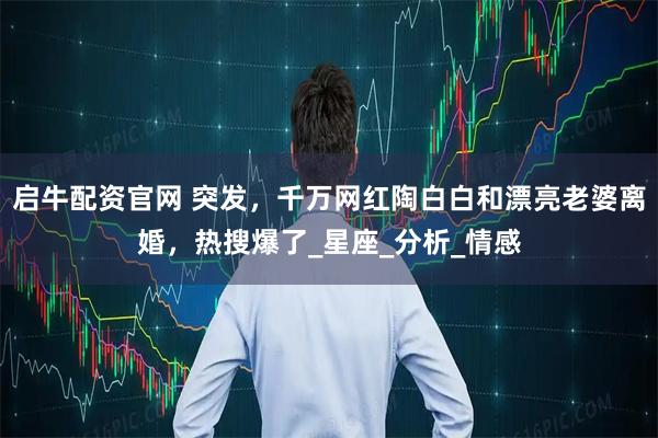 启牛配资官网 突发,千万网红陶白白和漂亮老婆离婚,热搜爆了_星座_分析_情感