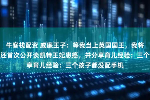 牛客栈配资 威廉王子：等我当上英国国王，我将改革君主制！他还首次公开谈凯特王妃患癌，并分享育儿经验：三个孩子都没配手机