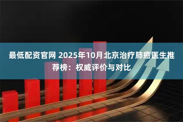 最低配资官网 2025年10月北京治疗肺癌医生推荐榜：权威评价与对比
