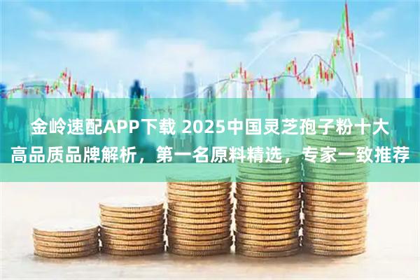 金岭速配APP下载 2025中国灵芝孢子粉十大高品质品牌解析，第一名原料精选，专家一致推荐