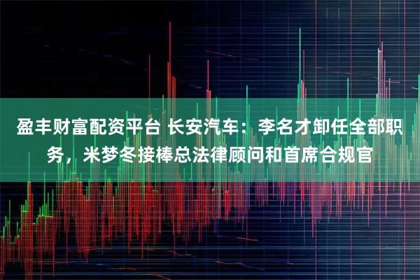 盈丰财富配资平台 长安汽车：李名才卸任全部职务，米梦冬接棒总法律顾问和首席合规官